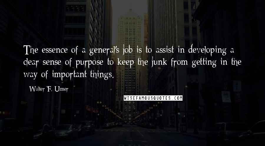 Walter F. Ulmer Quotes: The essence of a general's job is to assist in developing a clear sense of purpose to keep the junk from getting in the way of important things.