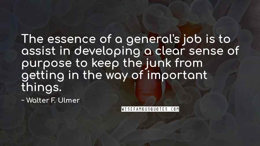 Walter F. Ulmer Quotes: The essence of a general's job is to assist in developing a clear sense of purpose to keep the junk from getting in the way of important things.