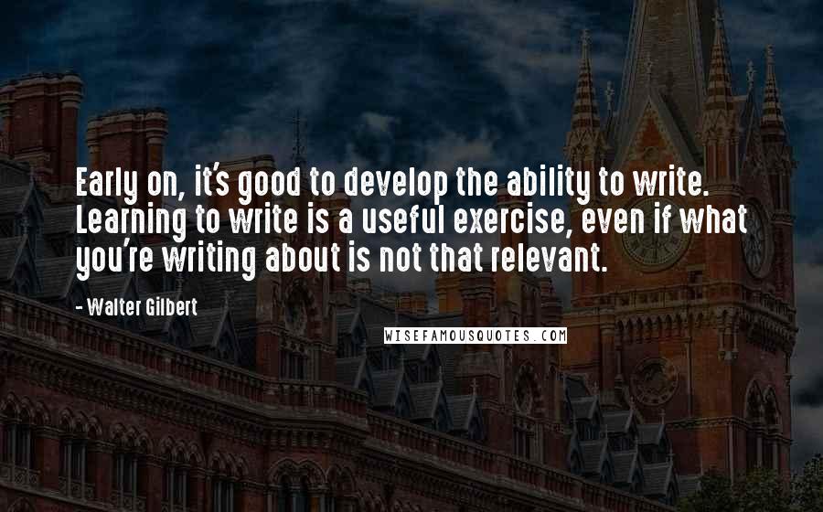 Walter Gilbert Quotes: Early on, it's good to develop the ability to write. Learning to write is a useful exercise, even if what you're writing about is not that relevant.