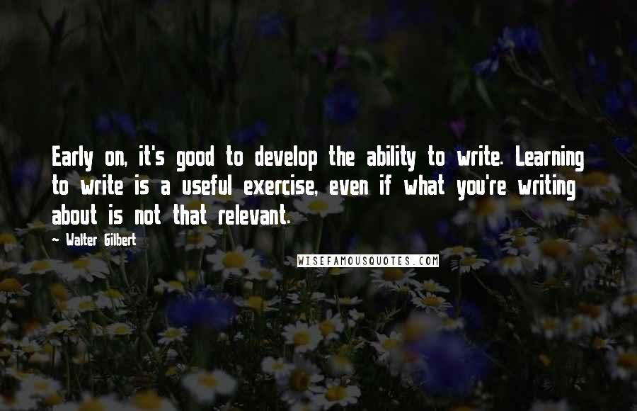 Walter Gilbert Quotes: Early on, it's good to develop the ability to write. Learning to write is a useful exercise, even if what you're writing about is not that relevant.