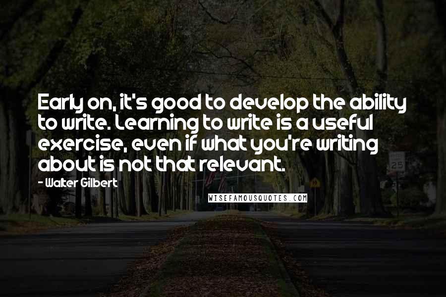 Walter Gilbert Quotes: Early on, it's good to develop the ability to write. Learning to write is a useful exercise, even if what you're writing about is not that relevant.