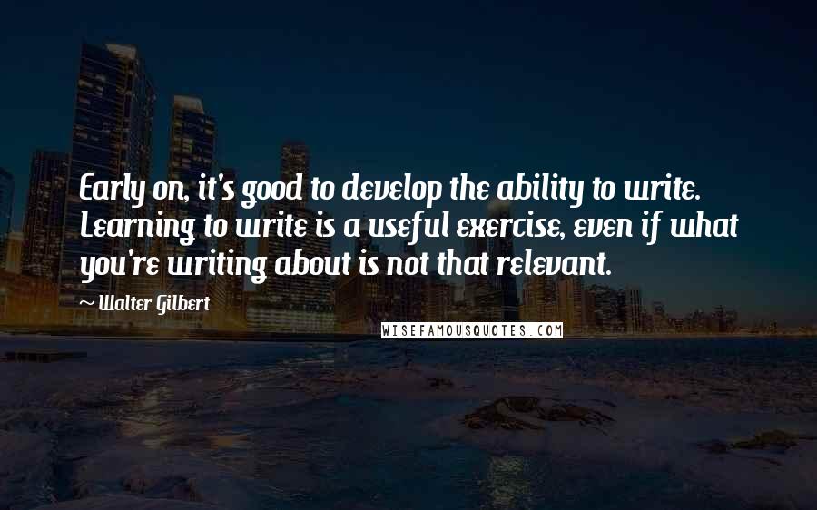 Walter Gilbert Quotes: Early on, it's good to develop the ability to write. Learning to write is a useful exercise, even if what you're writing about is not that relevant.