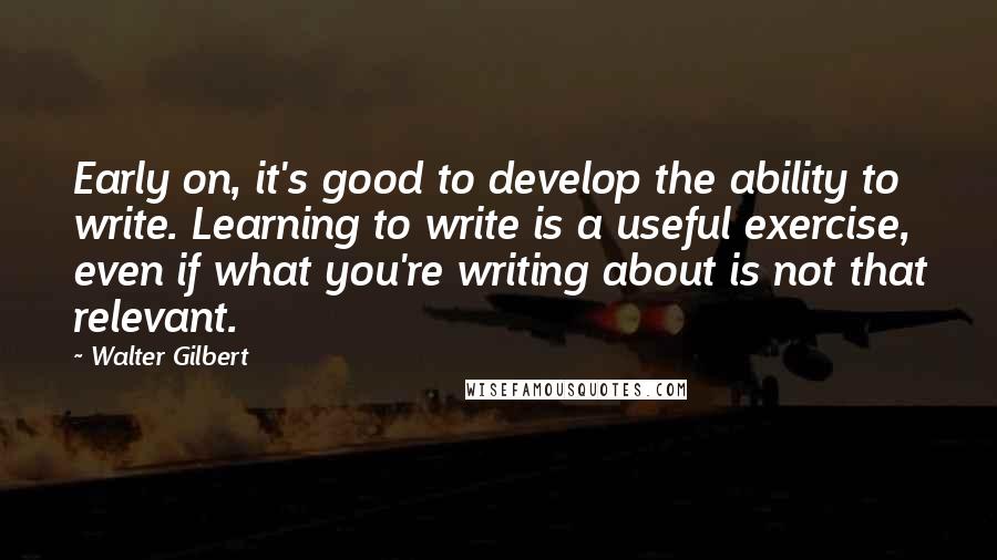 Walter Gilbert Quotes: Early on, it's good to develop the ability to write. Learning to write is a useful exercise, even if what you're writing about is not that relevant.