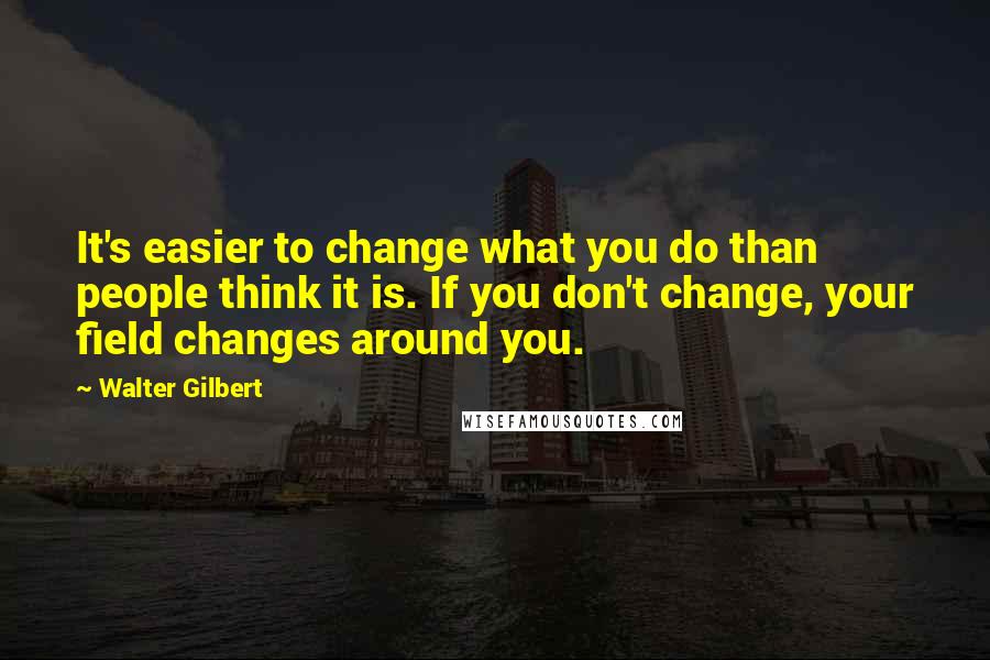 Walter Gilbert Quotes: It's easier to change what you do than people think it is. If you don't change, your field changes around you.