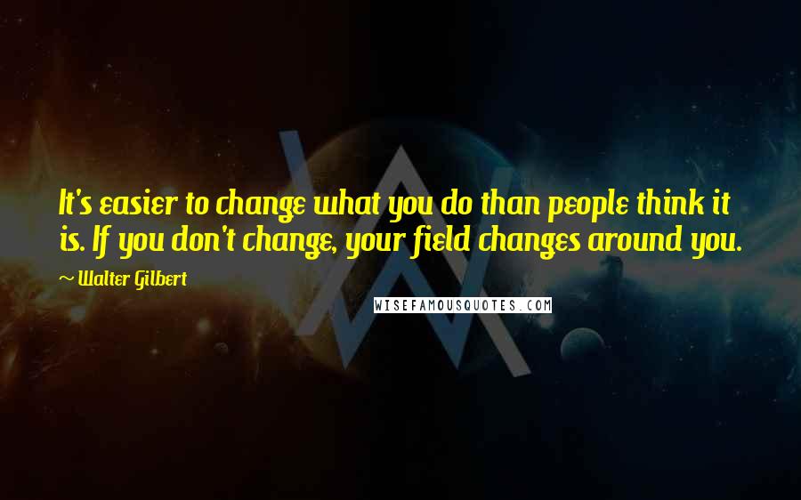 Walter Gilbert Quotes: It's easier to change what you do than people think it is. If you don't change, your field changes around you.