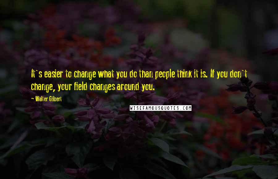 Walter Gilbert Quotes: It's easier to change what you do than people think it is. If you don't change, your field changes around you.