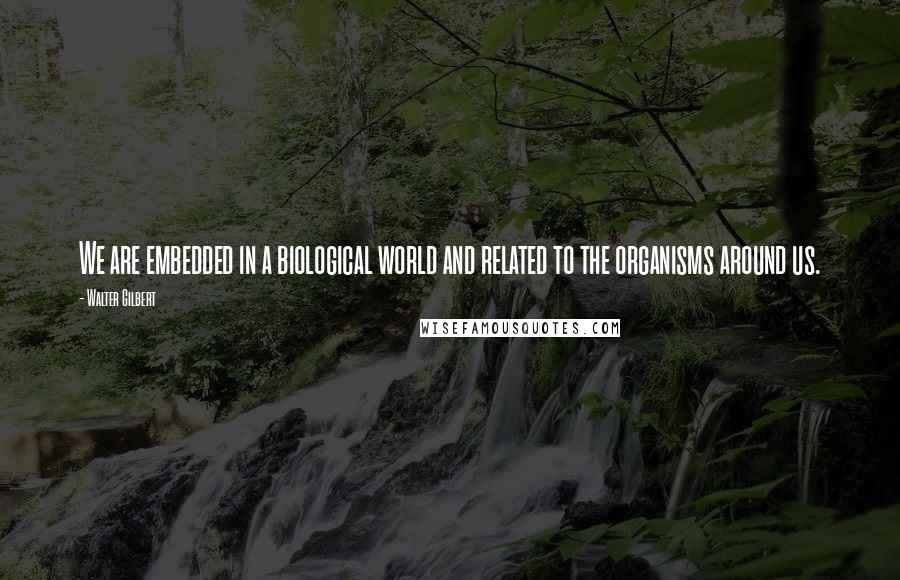 Walter Gilbert Quotes: We are embedded in a biological world and related to the organisms around us.
