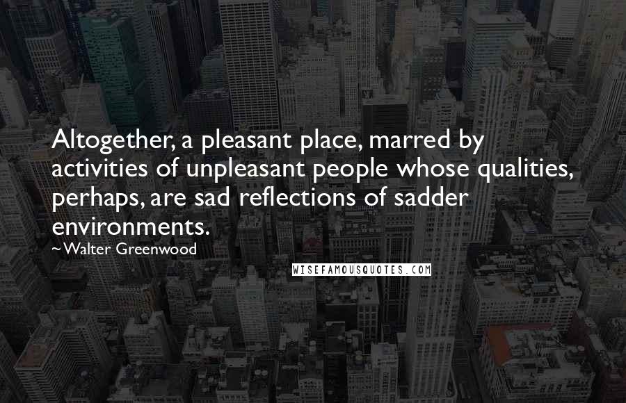 Walter Greenwood Quotes: Altogether, a pleasant place, marred by activities of unpleasant people whose qualities, perhaps, are sad reflections of sadder environments.
