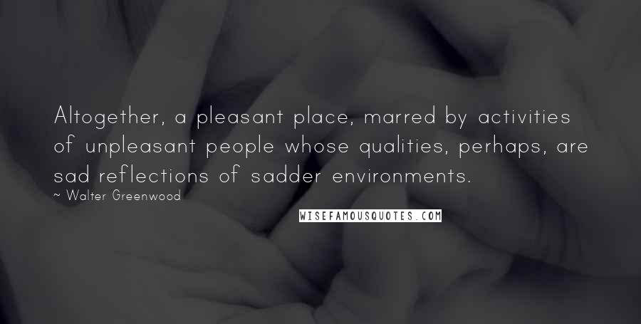 Walter Greenwood Quotes: Altogether, a pleasant place, marred by activities of unpleasant people whose qualities, perhaps, are sad reflections of sadder environments.