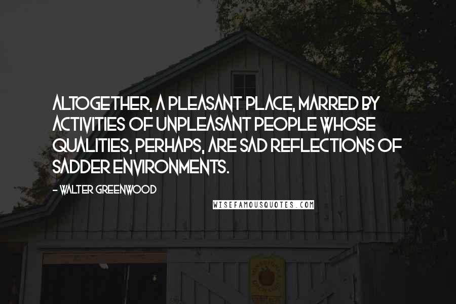 Walter Greenwood Quotes: Altogether, a pleasant place, marred by activities of unpleasant people whose qualities, perhaps, are sad reflections of sadder environments.