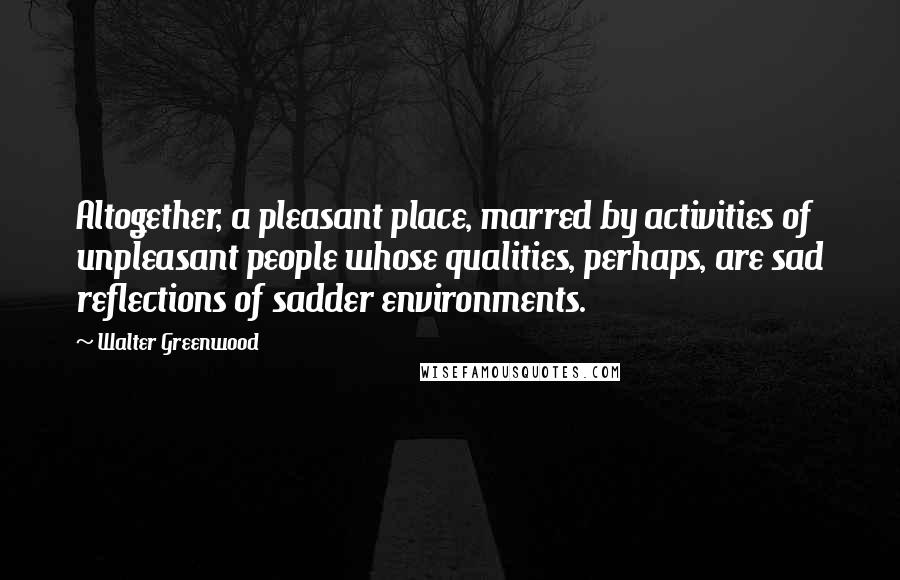 Walter Greenwood Quotes: Altogether, a pleasant place, marred by activities of unpleasant people whose qualities, perhaps, are sad reflections of sadder environments.