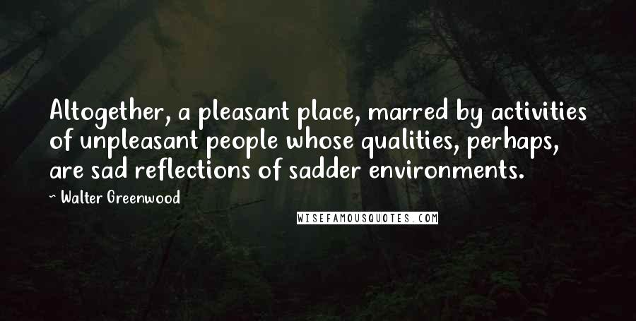 Walter Greenwood Quotes: Altogether, a pleasant place, marred by activities of unpleasant people whose qualities, perhaps, are sad reflections of sadder environments.