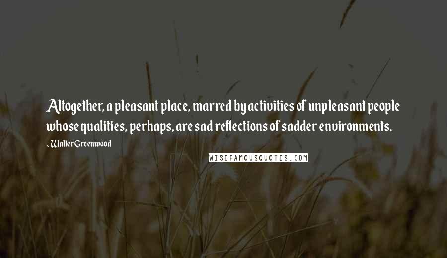 Walter Greenwood Quotes: Altogether, a pleasant place, marred by activities of unpleasant people whose qualities, perhaps, are sad reflections of sadder environments.