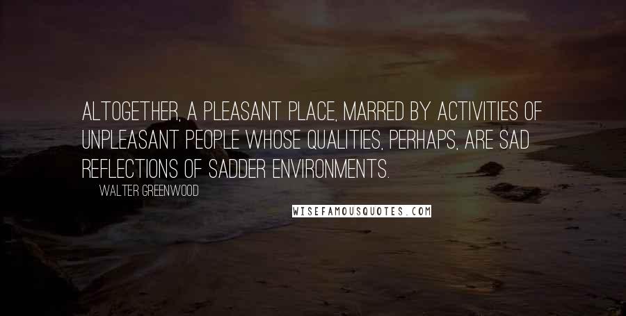 Walter Greenwood Quotes: Altogether, a pleasant place, marred by activities of unpleasant people whose qualities, perhaps, are sad reflections of sadder environments.
