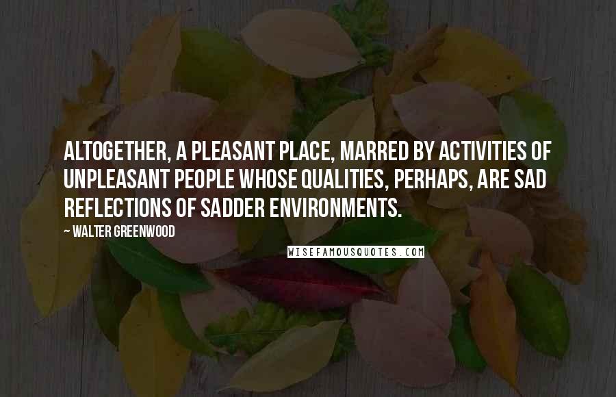 Walter Greenwood Quotes: Altogether, a pleasant place, marred by activities of unpleasant people whose qualities, perhaps, are sad reflections of sadder environments.