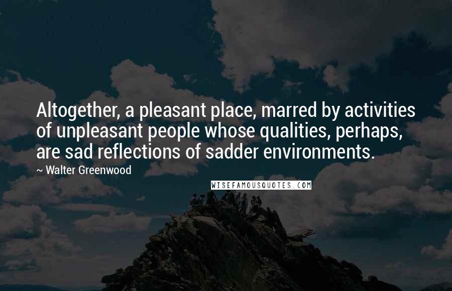 Walter Greenwood Quotes: Altogether, a pleasant place, marred by activities of unpleasant people whose qualities, perhaps, are sad reflections of sadder environments.