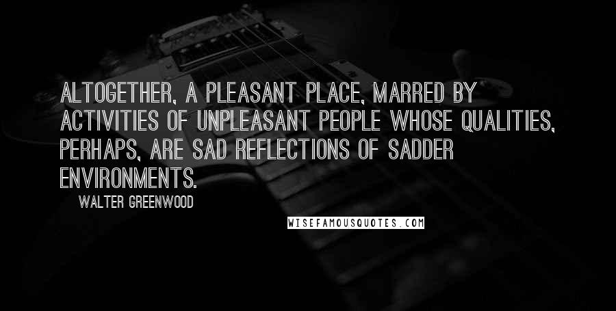 Walter Greenwood Quotes: Altogether, a pleasant place, marred by activities of unpleasant people whose qualities, perhaps, are sad reflections of sadder environments.