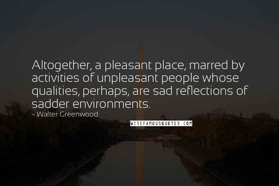 Walter Greenwood Quotes: Altogether, a pleasant place, marred by activities of unpleasant people whose qualities, perhaps, are sad reflections of sadder environments.
