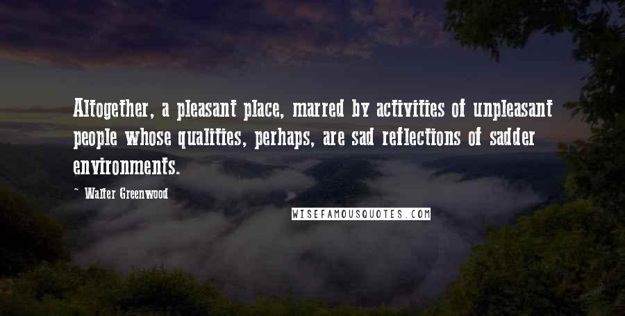 Walter Greenwood Quotes: Altogether, a pleasant place, marred by activities of unpleasant people whose qualities, perhaps, are sad reflections of sadder environments.