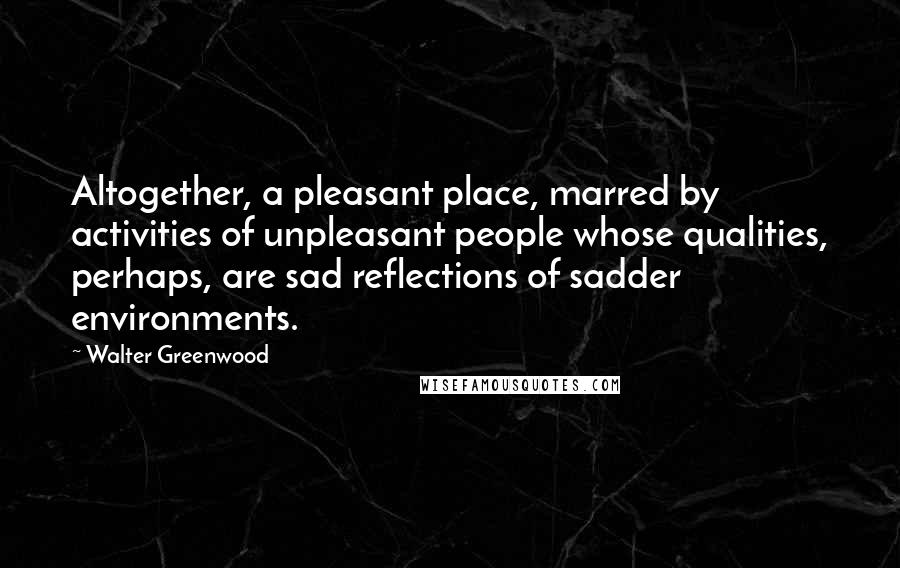 Walter Greenwood Quotes: Altogether, a pleasant place, marred by activities of unpleasant people whose qualities, perhaps, are sad reflections of sadder environments.