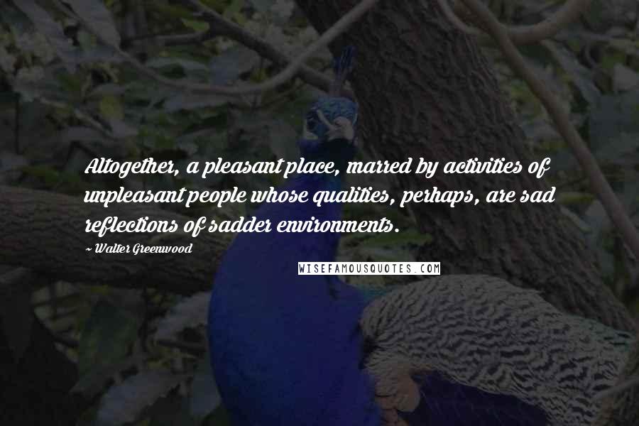 Walter Greenwood Quotes: Altogether, a pleasant place, marred by activities of unpleasant people whose qualities, perhaps, are sad reflections of sadder environments.