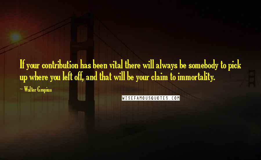 Walter Gropius Quotes: If your contribution has been vital there will always be somebody to pick up where you left off, and that will be your claim to immortality.