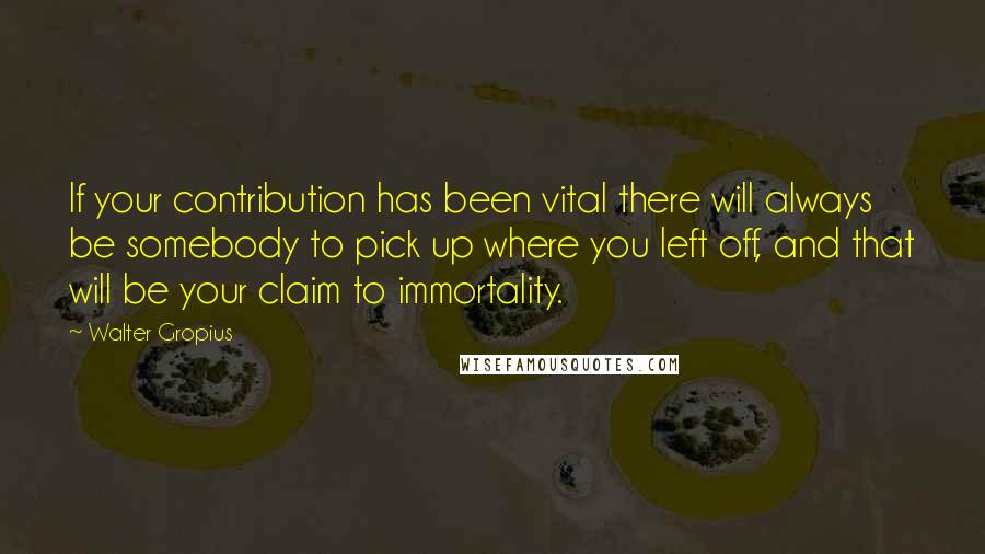 Walter Gropius Quotes: If your contribution has been vital there will always be somebody to pick up where you left off, and that will be your claim to immortality.