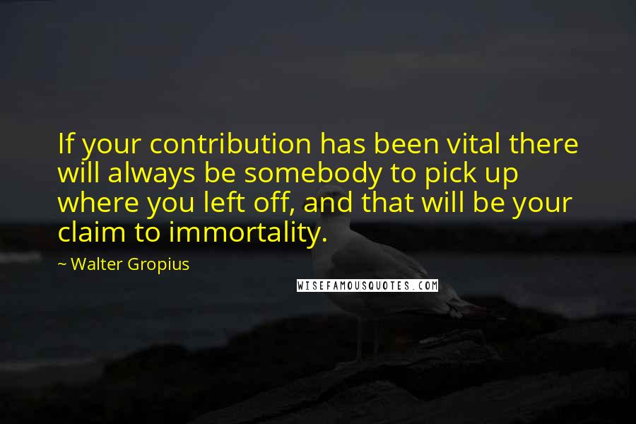 Walter Gropius Quotes: If your contribution has been vital there will always be somebody to pick up where you left off, and that will be your claim to immortality.