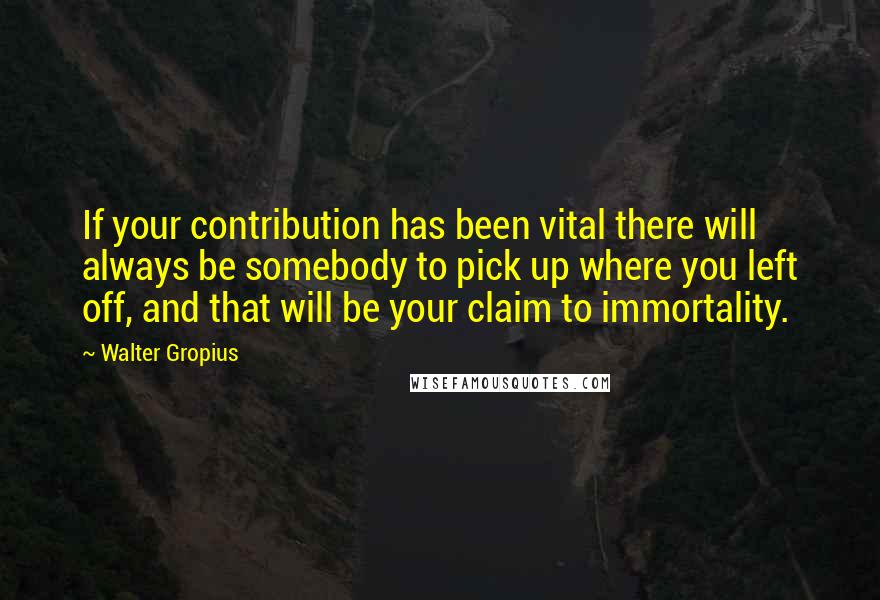 Walter Gropius Quotes: If your contribution has been vital there will always be somebody to pick up where you left off, and that will be your claim to immortality.