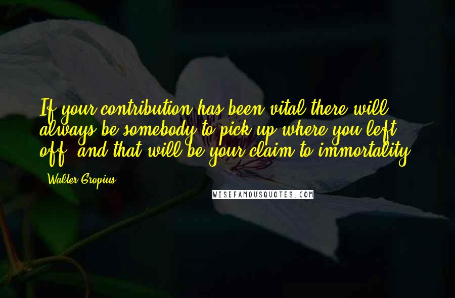 Walter Gropius Quotes: If your contribution has been vital there will always be somebody to pick up where you left off, and that will be your claim to immortality.