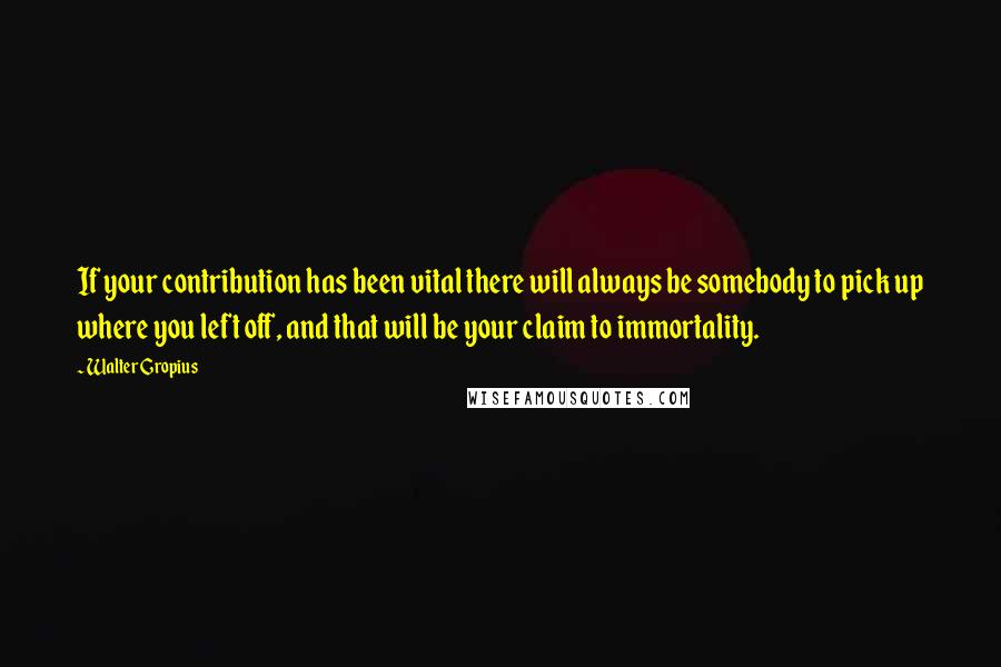 Walter Gropius Quotes: If your contribution has been vital there will always be somebody to pick up where you left off, and that will be your claim to immortality.