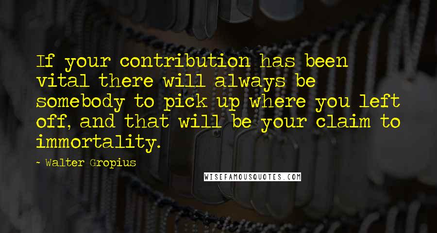 Walter Gropius Quotes: If your contribution has been vital there will always be somebody to pick up where you left off, and that will be your claim to immortality.