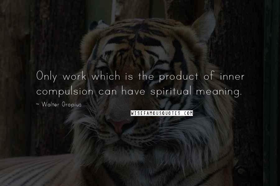 Walter Gropius Quotes: Only work which is the product of inner compulsion can have spiritual meaning.