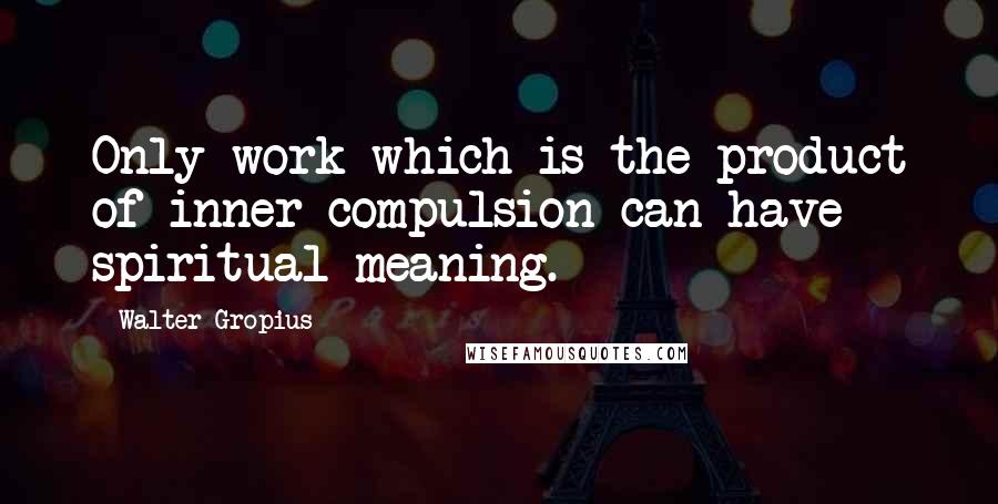 Walter Gropius Quotes: Only work which is the product of inner compulsion can have spiritual meaning.