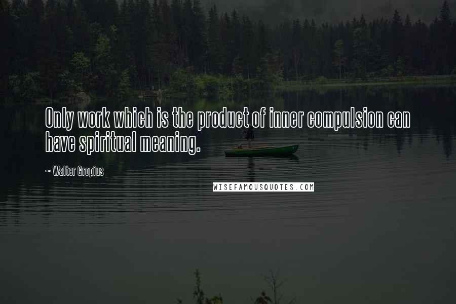 Walter Gropius Quotes: Only work which is the product of inner compulsion can have spiritual meaning.