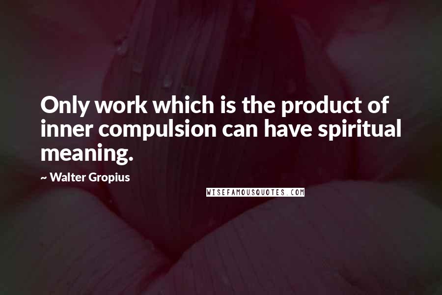 Walter Gropius Quotes: Only work which is the product of inner compulsion can have spiritual meaning.