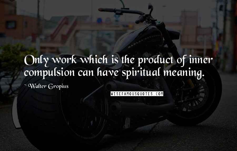 Walter Gropius Quotes: Only work which is the product of inner compulsion can have spiritual meaning.