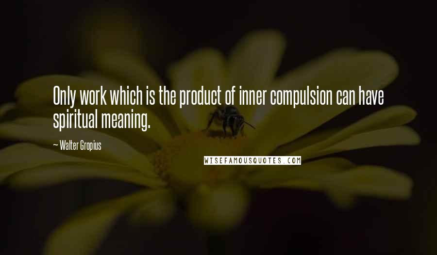 Walter Gropius Quotes: Only work which is the product of inner compulsion can have spiritual meaning.
