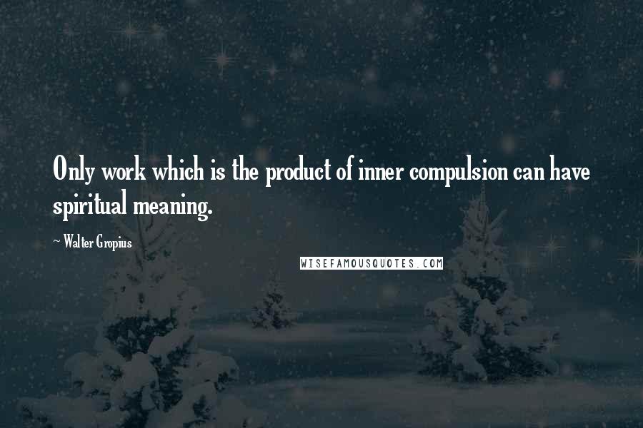 Walter Gropius Quotes: Only work which is the product of inner compulsion can have spiritual meaning.