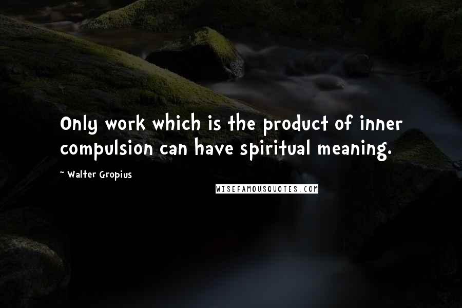 Walter Gropius Quotes: Only work which is the product of inner compulsion can have spiritual meaning.