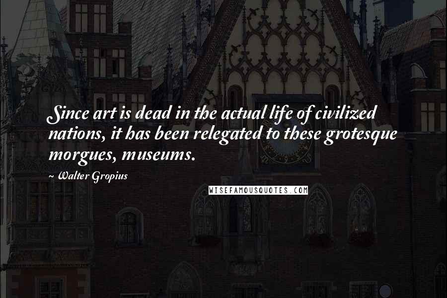 Walter Gropius Quotes: Since art is dead in the actual life of civilized nations, it has been relegated to these grotesque morgues, museums.
