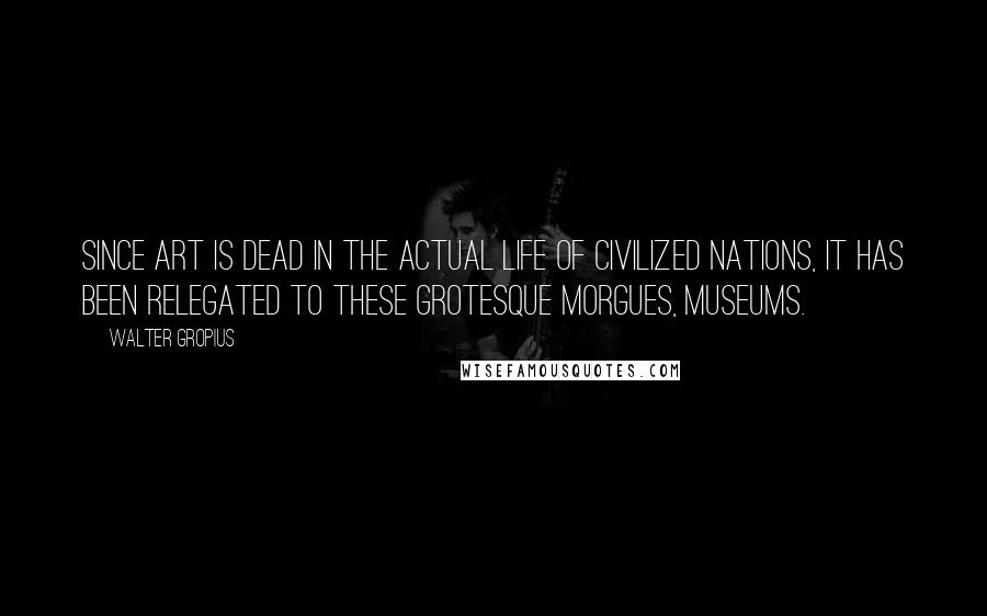 Walter Gropius Quotes: Since art is dead in the actual life of civilized nations, it has been relegated to these grotesque morgues, museums.