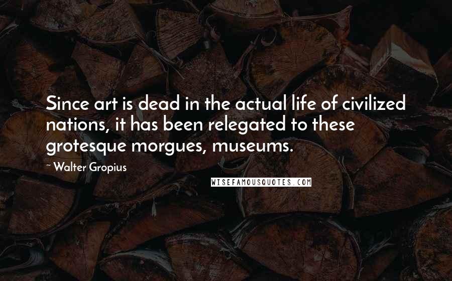 Walter Gropius Quotes: Since art is dead in the actual life of civilized nations, it has been relegated to these grotesque morgues, museums.