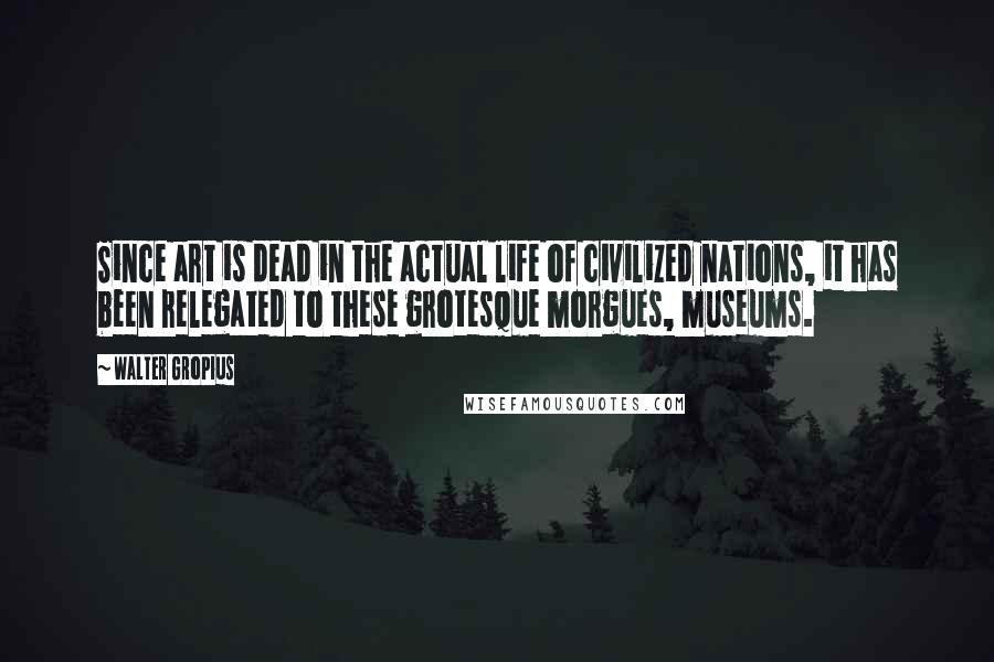 Walter Gropius Quotes: Since art is dead in the actual life of civilized nations, it has been relegated to these grotesque morgues, museums.