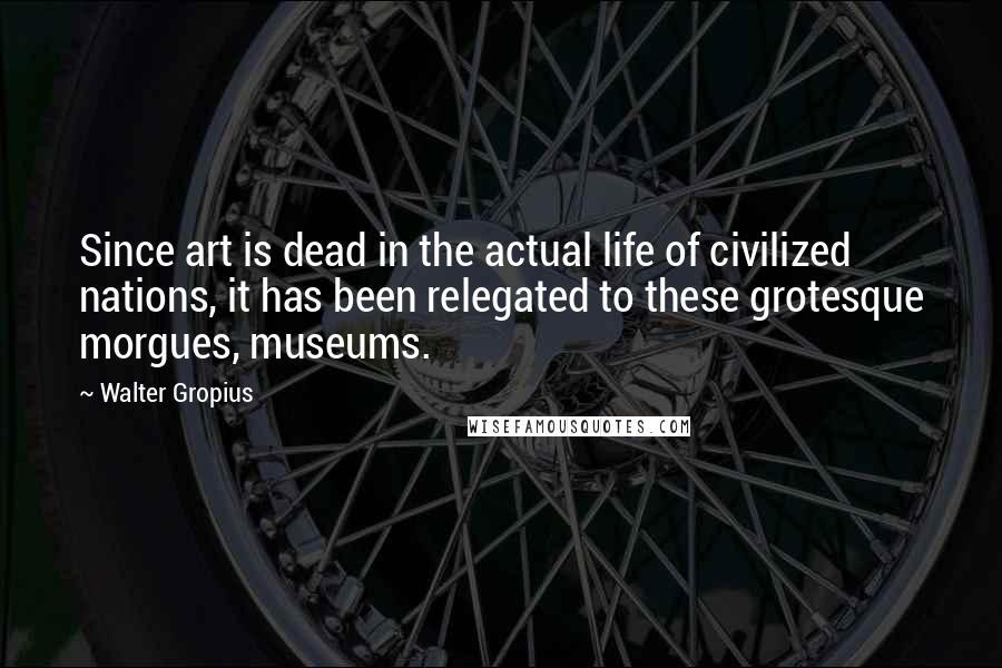 Walter Gropius Quotes: Since art is dead in the actual life of civilized nations, it has been relegated to these grotesque morgues, museums.