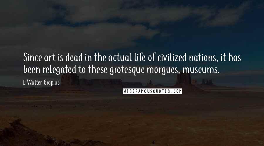 Walter Gropius Quotes: Since art is dead in the actual life of civilized nations, it has been relegated to these grotesque morgues, museums.