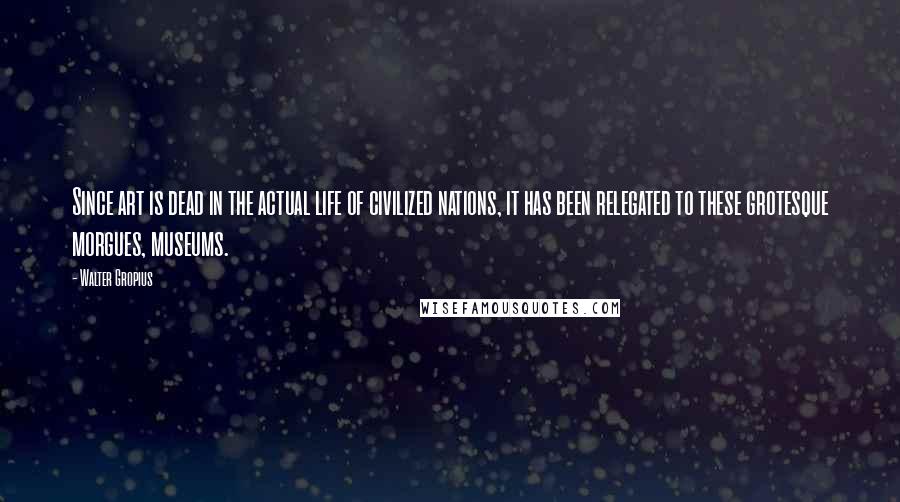 Walter Gropius Quotes: Since art is dead in the actual life of civilized nations, it has been relegated to these grotesque morgues, museums.