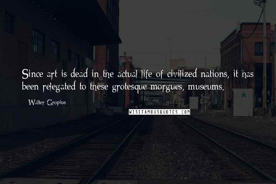 Walter Gropius Quotes: Since art is dead in the actual life of civilized nations, it has been relegated to these grotesque morgues, museums.