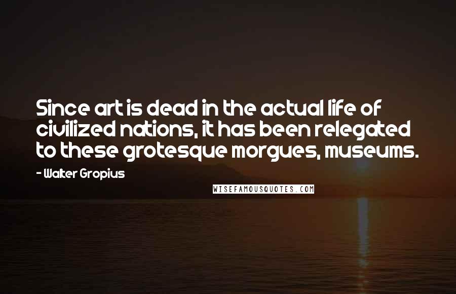 Walter Gropius Quotes: Since art is dead in the actual life of civilized nations, it has been relegated to these grotesque morgues, museums.