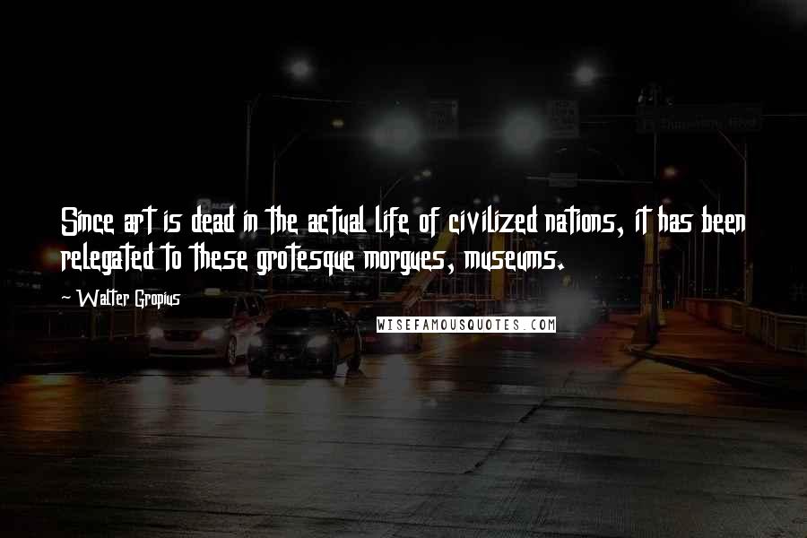 Walter Gropius Quotes: Since art is dead in the actual life of civilized nations, it has been relegated to these grotesque morgues, museums.
